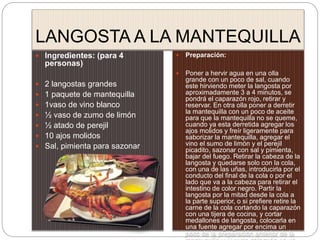 LANGOSTA A LA MANTEQUILLA
 Ingredientes: (para 4
personas)
 2 langostas grandes
 1 paquete de mantequilla
 1vaso de vino blanco
 ½ vaso de zumo de limón
 ½ atado de perejil
 10 ajos molidos
 Sal, pimienta para sazonar
 Preparación:
 Poner a hervir agua en una olla
grande con un poco de sal, cuando
este hirviendo meter la langosta por
aproximadamente 3 a 4 minutos, se
pondrá el caparazón rojo, retirar y
reservar. En otra olla poner a derretir
la mantequilla con un poco de aceite
para que la mantequilla no se queme,
cuando ya esta derretida agregar los
ajos molidos y freír ligeramente para
saborizar la mantequilla, agregar el
vino el sumo de limón y el perejil
picadito, sazonar con sal y pimienta,
bajar del fuego. Retirar la cabeza de la
langosta y quedarse solo con la cola,
con una de las uñas, introducirla por el
conducto del final de la cola o por el
lado que va a la cabeza para retirar el
intestino de color negro. Partir la
langosta por la mitad desde la cola a
la parte superior, o si prefiere retire la
carne de la cola cortando la caparazón
con una tijera de cocina, y cortar
medallones de langosta, colocarla en
una fuente agregar por encima un
poco de la preparación anterior de la
 