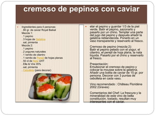  Ingredientes para 4 personas:
. 80 gr. de caviar Royal Baikal
Mezcla 1:
. 1 pepino
. 3 hojas de Gelatina
. sal, pimienta
Mezcla 2:
. 1 pepino
. 2 yogures naturales
. 1 ramito de cilantro
. 1 ramito de Perejil de hojas planas
. 50 cl de Nata UHT
. Elle & Vire 35%
. sal, pimienta
. Cebolleta (para decorar)
 elar el pepino y guardar 1/3 de la piel
verde. Batir el pepino, sazonarlo y
pasarlo por un chino. Templar una parte
del jugo del pepino y después añadir la
gelatina reblandecida. Ponerlo en un
vaso transparente y reservarlo al fresco.
Cremoso de pepino (mezcla 2):
Batir el pepino pelado con el yogur, el
cilantro, el perejil de hoja plana, la nata
líquida. Pasarlo por el chino y reservarlo
al fresco.
Presentación:
Emulsionar el cremoso de pepino y
colocar la mousse sobre la gelatina.
Añadir una bolita de caviar de 15 gr. por
persona. Decorar con 3 puntas de
cebolleta en cada vaso.
Vino recomendado : Château Floridène
2002 (Graves)
Comentarios del Chef: La frescura y la
mineralidad de este vino de bella
constitución, tostado, resultan muy
interesantes con el caviar.
 