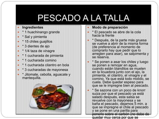 PESCADO A LA TALLA
 Ingredientes
 * 1 huachinango grande
 * Sal y pimienta
 * 15 chiles guajillos
 * 3 dientes de ajo
 * 1/4 taza de vinagre
 * 1 cucharada de pimienta
 * 1 cucharada comino
 * 1 cucharada cilantro en bola
 * 3 cucharadas de mayonesa
 * Jitomate, cebolla, aguacate y
mantequilla.
 Modo de preparación
 * El pescado se abre de la cola
hacia la frente
 * Después, de la parte más gruesa
se vuelve a abrir de la misma forma
(de preferencia al momento de
comprarlo hay que pedir que lo
arreglen para asar), se salpimenta y
se reserva.
 * Se ponen a asar los chiles y luego
se ponen a remojar en agua,
cuando están blanditos se muelen
en la licuadora junto con el ajo, la
pimienta, el cilantro, el vinagre y el
comino. Ya que está todo molido, se
cuela. Debe quedar espeso para
que se le impregne bien al pescado.
 * Se sazona con un poco de knorr
suiza por que el pescado ya está
salado después, esta salsa se
revuelve con la mayonesa y se
baña el pescado, dejamos 5 min. a
que se impregne el chile al pescado
y se pone en una parilla para
ponerlo sobre el carbón (no debe de
quedar muy cerca por que se
 