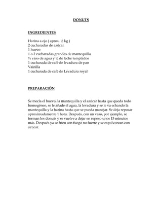 DONUTS


INGREDIENTES

Harina a ojo ( aprox. ½ kg )
2 cucharadas de azúcar
1 huevo
1 o 2 cucharadas grandes de mantequilla
½ vaso de agua y ½ de leche templados
1 cucharada de café de levadura de pan
Vainilla
1 cucharada de café de Levadura royal



PREPARACIÓN


Se mecla el huevo, la mantequilla y el azúcar hasta que queda todo
homogéneo, se le añade el agua, la levadura y se le va echando la
mantequilla y la harina hasta que se pueda manejar. Se deja reposar
aproximadamente 1 hora. Después, con un vaso, por ejemplo, se
forman los donuts y se vuelve a dejar en reposo unos 15 minutos
más. Después ya se fríen con fuego no fuerte y se espolvorean con
azúcar.
 