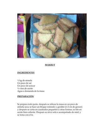 MAKRUT


INGREDIENTES


½ kg de sémola
Un poco de sal
Un poco de azúcar
½ vaso de aceite
Agua a demanda de la masa

PREPARACIÓN


Se prepara todo junto, después se reboza la masa en un poco de
sémola seca; se hace un bloque redondo y gordito (1-2 cm de grosor)
y después se corta en cuadrados pequeños u otras formas; se fríe en
aceite bien caliente. Después se sirve solo o acompañado de miel, y
se toma con el te.
 