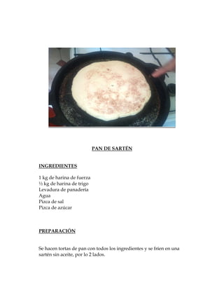 PAN DE SARTÉN


INGREDIENTES

1 kg de harina de fuerza
½ kg de harina de trigo
Levadura de panadería
Agua
Pizca de sal
Pizca de azúcar



PREPARACIÓN


Se hacen tortas de pan con todos los ingredientes y se fríen en una
sartén sin aceite, por lo 2 lados.
 
