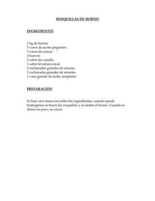 ROSQUILLAS DE HORNO


INGREDIENTES


1 kg de harina
3 vasos de aceite pequeños
3 vasos de azucar “
3 huevos
2 sobre de vainilla
1 sobre levadura royal
3 cucharadas grandes de sésamo
2 cucharadas grandes de anisetes
1 vaso grande de leche, templado


PREPARACIÓN


Se hace una masa con todos los ingredientes, cuando quede
homogénea se hacen las rosquillas y se meten al horno. Cuando se
doren un poco, se sacan.
 