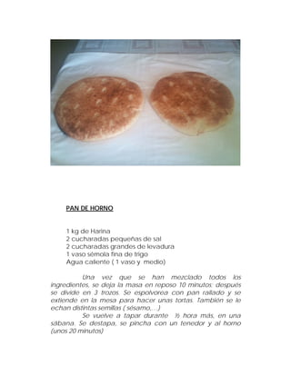 PAN DE HORNO


    1 kg de Harina
    2 cucharadas pequeñas de sal
    2 cucharadas grandes de levadura
    1 vaso sémola fina de trigo
    Agua caliente ( 1 vaso y medio)

          Una vez que se han mezclado todos los
ingredientes, se deja la masa en reposo 10 minutos; después
se divide en 3 trozos. Se espolvorea con pan rallado y se
extiende en la mesa para hacer unas tortas. También se le
echan distintas semillas ( sésamo,…)
          Se vuelve a tapar durante ½ hora más, en una
sábana. Se destapa, se pincha con un tenedor y al horno
(unos 20 minutos)
 