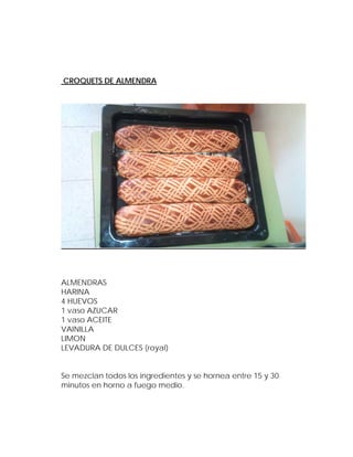 CROQUETS DE ALMENDRA




ALMENDRAS
HARINA
4 HUEVOS
1 vaso AZUCAR
1 vaso ACEITE
VAINILLA
LIMON
LEVADURA DE DULCES (royal)


Se mezclan todos los ingredientes y se hornea entre 15 y 30
minutos en horno a fuego medio.
 