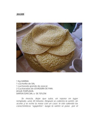 BAGRIR




1 Kg HARINA
1 cucharilla de SAL
1 cucharada grande de azúcar
2 Cucharadas de LEVADURA DE PAN.
AGUA TEMPLADA.
SARTEN ESPECIAL o DE TEFLON

     Se mezcla, dejar que suba, en reposo en lugar
templado, unos 30 minutos. Después se calienta la sartén, sin
aceite y se echa la masa con un cazo; le irán saliendo los
característicos “agujeritos”; luego la sartén se pasa por el
 