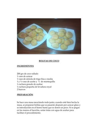 BOLITAS DE COCO

INGREDIENTES


200 grs de coco rallado
1 vaso de azúcar
1 vaso de sémola de trigo fina o media
1 y ½ vaso de aceite y ½ de mantequilla
1 cuchara grande de azahar
1 cuchara pequeña de levadura royal
2 huevos

PREPARACIÓN


Se hace una masa mezclando todo junto; cuando esté bien hecha la
masa, se preparan bolitas que se pasarán después por azúcar glass y
se introducirán en el horno hasta que se doren un poco. Si se pegan
en las manos al hacerlas, untar éstas con agua de azahar para
facilitar el procedimiento.
 