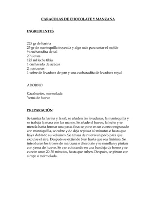 CARACOLAS DE CHOCOLATE Y MANZANA


INGREDIENTES


225 gr de harina
25 gr de mantequilla troceada y algo más para untar el molde
½ cucharadita de sal
2 huevos
125 ml leche tibia
1 cucharada de azúcar
2 manzanas
1 sobre de levadura de pan y una cucharadita de levadura royal


ADORNO

Cacahuetes, mermelada
Yema de huevo


PREPARACIÓN

Se tamiza la harina y la sal; se añaden las levaduras, la mantequilla y
se trabaja la masa con las manos. Se añade el huevo, la leche y se
mezcla hasta formar una pasta fina; se pone en un cuenco engrasado
con mantequilla, se cubre y de deja reposar 40 minutos o hasta que
haya doblado su volumen. Se amasa de nuevo un poco para que
expulse el aire. Después se extiende bien hasta que sea finísima. Se
introducen los trozos de manzana o chocolate y se enrollan y pintan
con yema de huevo. Se van colocando en una bandeja de horno y se
cuecen unos 20-30 minutos, hasta que suben. Después, se pintan con
sirope o mermelada.
 