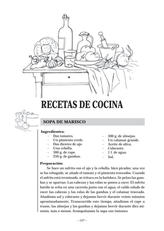 RECETAS DE COCINA
  SOPA DE MARISCO

Ingredientes:
   - Dos tomates.                         -   300 g. de almejas.
   - Un pimiento verde.                   -   Un calamar grande.
   - Dos dientes de ajo.                  -   Aceite de oliva.
   - Una cebolla.                         -   Colorante.
   - 300 g. de rape.                      -   1 l. de agua.
   - 250 g. de gambas.                    -   Sal.
Preparación:
     Se hace un sofrito con el ajo y la cebolla, bien picados; una vez
se ha rehogado, se añade el tomate y el pimiento troceados. Cuando
el sofrito está terminado, se tritura en la batidora. Se pelan las gam-
bas y se apartan. Las cabezas y las colas se ponen a cocer. El sofrito
batido se echa en una cacerola junto con el agua, el caldo colado de
cocer las cabezas y las colas de las gambas y el calamar troceado.
Añadimos sal y colorante y dejamos hervir durante veinte minutos
aproximadamente. Transcurrido este tiempo, añadimos el rape a
trozos, las almejas y las gambas y dejamos hervir durante diez mi-
nutos, más o menos. Acompañamos la sopa con tostones.

                        – 107 –
 