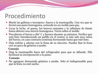 Procedimiento
 Muele las galletas e incorpora 1 huevo y la mantequilla. Una vez que se
formó una pasta homogenea, extiende en un molde para pay.
 Licua la leche, el queso, los huevos restantes y la ralladura de limón
hasta obtener una mezcla homogenea. Vierte sobre el molde.
 Precalienta el horno a 180° C y hornea durante 45 minutos. Verifica que
está listo introduciendo un palillo en el centro, si éste sale seco retira
del horno, en caso contrario continúa horneando hasta que esté listo.
 Deja enfríar y adorna con la fruta de tu elección. Puedes fijar la fruta
con un poco de gelatina o jarabe.
Consejo
 Deja la mantequilla fuera del refrigerador para que se ablande. Ello
facilitará su incorporación a la pasta.
Consejo
 No agregues demasiada gelatina o jarabe. Sólo el indispensable para
que la fruta no esté suelta.
 