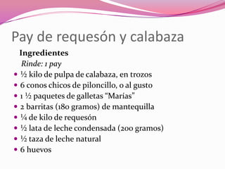 Pay de requesón y calabaza
Ingredientes
Rinde: 1 pay
 ½ kilo de pulpa de calabaza, en trozos
 6 conos chicos de piloncillo, o al gusto
 1 ½ paquetes de galletas “Marías”
 2 barritas (180 gramos) de mantequilla
 ¼ de kilo de requesón
 ½ lata de leche condensada (200 gramos)
 ½ taza de leche natural
 6 huevos
 