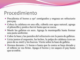 Procedimiento
 Precalienta el horno a 150° centígrados y engrasa un refractario
para pay.
 Coloca la calabaza en una olla, cúbrela con agua natural, agrega
el piloncillo y ponla a hervir hasta que se cueza.
 Muele las galletas en seco. Agrega la mantequilla hasta formar
una pasta uniforme.
 Cubre la base y las paredes del refractario con la pasta de galletas.
 Licúa juntos el requesón, las leches, la pulpa de calabaza (con un
poco de su miel) y los huevos. Vierte sobre la base de galleta.
 Hornea durante 1 ½ horas o hasta que la costra se haya dorado y
el relleno se vea firme. Apaga el horno y no saques el pay hasta
que se enfríe.
 