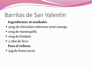 Barritas de San Valentín
Ingredientes 16 unidades
 500g de chocolate cobertura semi amargo
 100g de mantequilla
 100g de fondant
 2 cdas de licor
Para el relleno
 50g de frutos secos
 