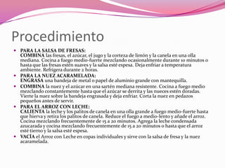 Procedimiento
 PARA LA SALSA DE FRESAS:
COMBINA las fresas, el azúcar, el jugo y la corteza de limón y la canela en una olla
mediana. Cocina a fuego medio-fuerte mezclando ocasionalmente durante 10 minutos o
hasta que las fresas estén suaves y la salsa esté espesa. Deja enfriar a temperatura
ambiente. Refrigera durante 2 horas.
 PARA LA NUEZ ACARAMELADA:
ENGRASA una bandeja de metal o papel de aluminio grande con mantequilla.
 COMBINA la nuez y el azúcar en una sartén mediana resistente. Cocina a fuego medio
mezclando constantemente hasta que el azúcar se derrita y las nueces estén doradas.
Vierte la nuez sobre la bandeja engrasada y deja enfriar. Corta la nuez en pedazos
pequeños antes de servir.
 PARA EL ARROZ CON LECHE:
CALIENTA la leche y los palitos de canela en una olla grande a fuego medio-fuerte hasta
que hierva y retira los palitos de canela. Reduce el fuego a medio-lento y añade el arroz.
Cocina mezclando frecuentemente de 15 a 20 minutos. Agrega la leche condensada
azucarada y cocina mezclando frecuentemente de 15 a 20 minutos o hasta que el arroz
esté tierno y la salsa esté espesa.
 VACÍA el Arroz con Leche en copas individuales y sirve con la salsa de fresa y la nuez
acaramelada.
 