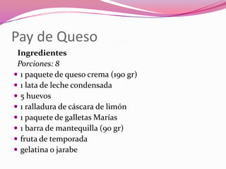 Pay de Queso
Ingredientes
Porciones: 8
 1 paquete de queso crema (190 gr)
 1 lata de leche condensada
 5 huevos
 1 ralladura de cáscara de limón
 1 paquete de galletas Marías
 1 barra de mantequilla (90 gr)
 fruta de temporada
 gelatina o jarabe
 