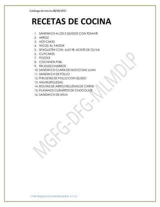 Catálogode menús 08/09/2015
1°HM MEDIOS DE COMUNICACIÓN 8-9-15
1. SÁNDWICH A LOS 3 QUESOS CON TOMATE
2. ARROZ
3. HOT-CAKES
4. TACOS AL PASTOR
5. SPAGUETTHI CON AJO YB ACEITE DE OLIVA
6. CUPCAKES
7. POZOLE
8. COCHINITA PIBIL
9. FRIJOLES CHARROS
10. SANDWICH CLARA DE HUEVO SAN JUAN
11. SANDWICH DE POLLO
12. PIRULETAS DE POLLO CON QUESO
13. HAMBURGUESAS
14. BOLITAS DE ARROZ RELLENAS DE CARNE
15. PLATANOS CUBIERTOS DE CHOCOLATE
16. SANDWICH DE ATUN
RECETAS DE COCINA
 