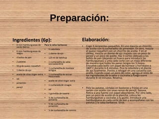 Preparación:
Ingredientes (6p): Elaboración:
• Coge 3 recipientes pequeños. En uno mezcla un chorrito
de aceite con ½ cucharadita de pimentón. En otro, mezcla
el queso roquefort con un chorrito de aceite. Y en el
último, mezcla un diente de ajo majado con un poco de
perejil y un poco de aceite. Haz 3 cortes oblicuos a los
bollos de pan (dejando un hueco para introducir las
hamburguesas) y unta cada corte con un mojo diferente
de manera que todos los panes tengas los 3 mojos.
Envuelve cada bollo con papel de hornear y hornéalos a
180º C durante 6-8 minutos. Pica la cebolleta y el diente
de ajo finamente. Ponlos a rehogar en una cazuelita con
aceite. Cuando cojan un poco de color, agrega el resto de
los ingredientes de la salsa y cocínalos a fuego suave
durante 8-10 minutos. Reserva.
• Pela las patatas, córtalas en bastones y fríelas en una
sartén con aceite con unas ramas de perejil. Sazona.
Retira a una fuente con papel absorbente. Por otro lado,
pon un poco de aceite en la plancha, coloca las
hamburguesas y cocínalas a tu gusto. Introduce una
hamburguesa en cada corte de pan y acompáñalas con las
patatas y la salsa barbacoa. Sirve.
 