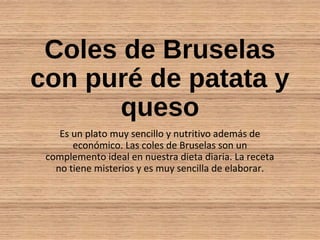 Coles de Bruselas
con puré de patata y
queso
Es un plato muy sencillo y nutritivo además de
económico. Las coles de Bruselas son un
complemento ideal en nuestra dieta diaria. La receta
no tiene misterios y es muy sencilla de elaborar.
 