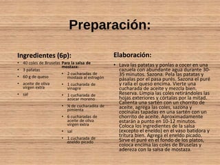 Preparación:
Ingredientes (6p): Elaboración:
• Lava las patatas y ponlas a cocer en una
cazuela con abundante agua durante 30-
35 minutos. Sazona. Pela las patatas y
pásalas por el pasa purés. Sazona el puré
y ralla el queso encima. Vierte una
cucharada de aceite y mezcla bien.
Reserva. Limpia las coles retirándoles las
hojas exteriores y córtalas por la mitad.
Calienta una sartén con un chorrito de
aceite, agrega las coles, sazona y
cocínalas tapadas en una sartén con un
chorrito de aceite. Aproximadamente
estarán a punto en 10-12 minutos.
Coloca los ingredientes de la salsa
(excepto el eneldo) en el vaso batidora y
tritura bien. Agrega el eneldo picado.
Sirve el puré en el fondo de los platos,
coloca encima las coles de Bruselas y
adereza con la salsa de mostaza.
 