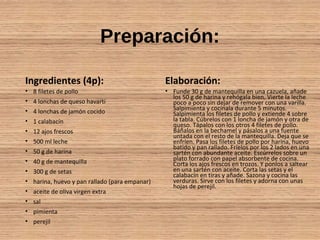 Preparación:
Ingredientes (4p):
• 8 filetes de pollo
• 4 lonchas de queso havarti
• 4 lonchas de jamón cocido
• 1 calabacín
• 12 ajos frescos
• 500 ml leche
• 50 g de harina
• 40 g de mantequilla
• 300 g de setas
• harina, huevo y pan rallado (para empanar)
• aceite de oliva virgen extra
• sal
• pimienta
• perejil
Elaboración:
• Funde 30 g de mantequilla en una cazuela, añade
los 50 g de harina y rehógala bien. Vierte la leche
poco a poco sin dejar de remover con una varilla.
Salpimienta y cocínala durante 5 minutos.
Salpimienta los filetes de pollo y extiende 4 sobre
la tabla. Cúbrelos con 1 loncha de jamón y otra de
queso. Tápalos con los otros 4 filetes de pollo.
Báñalos en la bechamel y pásalos a una fuente
untada con el resto de la mantequilla. Deja que se
enfríen. Pasa los filetes de pollo por harina, huevo
batido y pan rallado. Fríelos por los 2 lados en una
sartén con abundante aceite. Escúrrelos sobre un
plato forrado con papel absorbente de cocina.
Corta los ajos frescos en trozos. Y ponlos a saltear
en una sartén con aceite. Corta las setas y el
calabacín en tiras y añade. Sazona y cocina las
verduras. Sirve con los filetes y adorna con unas
hojas de perejil.
 