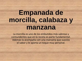Empanada de
morcilla, calabaza y
manzana
La morcilla es uno de los embutidos más sabroso y
contundentes que en la receta es parte fundamental.
Además la acompaña con una manzana que suaviza
el sabor y le aporta un toque muy personal.
 