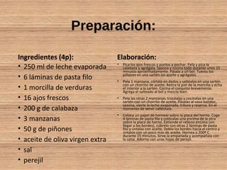 Preparación:
Ingredientes (4p):
• 250 ml de leche evaporada
• 6 láminas de pasta filo
• 1 morcilla de verduras
• 16 ajos frescos
• 200 g de calabaza
• 3 manzanas
• 50 g de piñones
• aceite de oliva virgen extra
• sal
• perejil
Elaboración:
• Pica los ajos frescos y ponlos a pochar. Pela y pica la
calabaza y agrégala. Sazona y cocina todo durante unos 15
minutos aproximadamente. Pásala a un bol. Tuesta los
piñones en una sartén sin aceite y agrégalos.
• Pela 1 manzana, córtala en dados y saltéalos en una sartén
con un chorrito de aceite. Retira la piel de la morcilla y echa
el interior a la sartén. Cocina el conjunto brevemente.
Agrega el salteado al bol y mezcla bien.
• Pela las otras 2 manzanas, trocéalas y cocínalas en una
sartén con un chorrito de aceite. Pásalas al vaso batidor,
sazona, vierte la leche evaporada, tritura y reserva. En el
momento de servir caliéntala.
• Coloca un papel de hornear sobre la placa del horno. Coge
4 láminas de pasta filo y colócalas una encima de la otra
sobre la placa de horno. Extiende el relleno encima (sin
llegar a los bordes), cúbrelo con otras 2 láminas de pasta
filo y úntalas con aceite. Dobla los bordes hacia el centro y
úntalos con un poco más de aceite. Hornea a 200º C
durante 15 minutos. Sirve la empanada y acompáñala con
la salsa. Adorna con unas hojas de perejil.
 