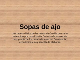 Sopas de ajo
Una receta clásica de las mesas de Castilla que se ha
extendido por toda España. Se trata de una receta
muy propia de los meses de invierno. Consistente,
económica y muy sencilla de elaborar.
 