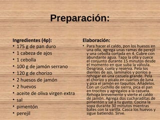 Preparación:
Ingredientes (4p):
• 175 g de pan duro
• 1 cabeza de ajos
• 1 cebolla
• 100 g de jamón serrano
• 120 g de chorizo
• 2 huesos de jamón
• 2 huevos
• aceite de oliva virgen extra
• sal
• pimentón
• perejil
Elaboración:
• Para hacer el caldo, pon los huesos en
una olla, agrega unas ramas de perejil
y una cebolla cortada en 4. Cubre con
abundante agua. Tapa la olla y cuece
el conjunto durante 15 minutos desde
el momento en que suba la válvula.
Desgrasa, cuela y reserva. Pela los
dientes de ajo, lamínalos y ponlos a
rehogar en una cazuela grande. Pela
el chorizo y pícalo en cuartos de luna
y pica el jamón en taquitos. Añádelos.
Con un cuchillo de sierra, pica el pan
en trocitos y agrégalos a la cazuela.
Rehoga brevemente y vierte el caldo
de jamón. Agrega dos cucharaditas de
pimentón y sal a tu gusto. Cocina la
sopa durante 30 minutos mientras
bates con la varilla. Casca los huevos y
sigue batiendo. Sirve.
 