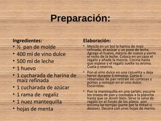 Preparación:
Ingredientes:
• ½ pan de molde
• 400 ml de vino dulce
• 500 ml de leche
• 1 huevo
• 1 cucharada de harina de
maíz refinada
• 1 cucharada de azúcar
• 1 rama de regaliz
• 1 nuez mantequilla
• hojas de menta
Elaboración:
• Mezcla en un bol la harina de maíz
refinada, el azúcar y un poco de leche.
Agrega el huevo, mezcla de nuevo y vierte
el resto de la leche. Coloca en un cazo el
regaliz y añade la mezcla. Cocina hasta
que espese y el regaliz suelte su aroma.
Cuela y reserva.
• Pon el vino dulce en una cazuelita y deja
hervir durante 5 minutos. Corta 4
rebanadas de pan retírale las cortezas y
ponlas a remojar en el vino dulce.
Escúrrelas.
• Pon la mantequilla en una sartén, escurre
los trozos de pan y cocínalas a la plancha
hasta que se doren bien. Sirve la salsa de
regaliz en el fondo de los platos pon
encima las torrijas (parte por la mitad si
deseas). Decora con unas hojas de menta.
 