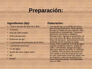 Preparación:
Ingredientes (4p):
• 1 barra de pan de leña de 3 días
• 4 huevos
• 50 g de café molido
• 250 g de panceta
• 8 dientes de ajo
• 1 cucharada de pimentón de la Vera
• 1 pimiento choricero
• ½ l de agua
• aceite de oliva virgen extra
• sal
• perejil
Elaboración:
• Con ayuda de un cuchillo de sierra
pica el pan finamente. Pela, lamina
los ajos y fríelos en una tartera. Pica
la panceta e incorpórala. Trocea el
pimiento choricero y añádelo.
Rehoga todo. Agrega el pimentón, el
pan y un poco de agua. Cocínalas sin
dejar de remover, aproximadamente
durante 20-30 minutos a fuego
suave. Pon a calentar ½ litro de agua,
cuando empiece a hervir, añade el
café y remuévelo. Apaga el fuego,
deja que repose durante 15 minutos
y cuélalo. Pon un poco de aceite en
una sartén y fríe los huevos de uno
en uno. Sazónalos.Sirve las migas con
los huevos y adorna los platos con
unas hojas de perejil. Acompáñalas
con un café.
 