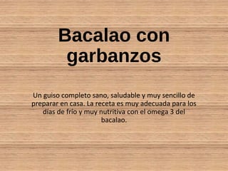 Bacalao con
garbanzos
Un guiso completo sano, saludable y muy sencillo de
preparar en casa. La receta es muy adecuada para los
días de frío y muy nutritiva con el omega 3 del
bacalao.
 