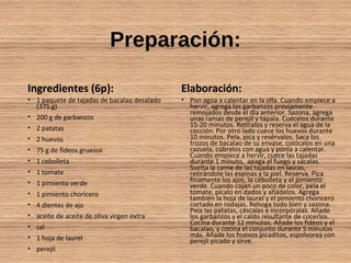 Preparación:
Ingredientes (6p):
• 1 paquete de tajadas de bacalao desalado
(375 g)
• 200 g de garbanzos
• 2 patatas
• 2 huevos
• 75 g de fideos gruesos
• 1 cebolleta
• 1 tomate
• 1 pimiento verde
• 1 pimiento choricero
• 4 dientes de ajo
• aceite de aceite de oliva virgen extra
• sal
• 1 hoja de laurel
• perejil
Elaboración:
• Pon agua a calentar en la olla. Cuando empiece a
hervir, agrega los garbanzos previamente
remojados desde el día anterior. Sazona, agrega
unas ramas de perejil y tápala. Cuécelos durante
15-20 minutos. Retíralos y reserva el agua de la
cocción. Por otro lado cuece los huevos durante
10 minutos. Pela, pica y resérvalos. Saca los
trozos de bacalao de su envase, colócalos en una
cazuela, cúbrelos con agua y ponla a calentar.
Cuando empiece a hervir, cuece las tajadas
durante 1 minuto, apaga el fuego y sácalas.
Suelta la carne de las tajadas en lascas,
retirándole las espinas y la piel. Reserva. Pica
finamente los ajos, la cebolleta y el pimiento
verde. Cuando cojan un poco de color, pela el
tomate, pícalo en dados y añádelos. Agrega
también la hoja de laurel y el pimiento choricero
cortado en rodajas. Rehoga todo bien y sazona.
Pela las patatas, cáscalas e incorpóralas. Añade
los garbanzos y el caldo resultante de cocerlos.
Cocina durante 12 minutos. Añade los fideos y el
bacalao, y cocina el conjunto durante 5 minutos
más. Añade los huevos picaditos, espolvorea con
perejil picado y sirve.
 