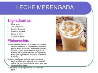LECHE MERENGADA Ingredientes: 1 l de leche 300 g de azúcar 1 ramita de canela 1 corteza de limón Canela en polvo 3 claras de huevo Elaboración: Se pone a hervir la leche con la canela y la corteza de limón. Mientras se calienta se va añadiendo poco la mitad del azúcar,  removiendo con una cuchara. Cuando rompa a hervir dejar 2 ó 3 minutos, sin dejar de remover.  Se separa del fuego y se deja enfriar. Se cuela y se mete en la nevera. Se baten las claras a punto de nieve, cuando ya estén se añade poco a poco la otra mitad del azúcar. Se mezcla con la leche poco a poco para que quede bien ligado. Se sirve muy fría y espolvoreada con canela en polvo. 