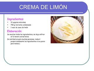 CREMA DE LIMÓN Ingredientes: 12 yogures naturales 750 gr de leche condensada 1 vaso de zumo de limón Elaboración: Se mezclan todos los ingredientes y se deja enfriar en la nevera varias horas. (la cantidad es para muchas personas, reducir proporcionalmente los ingredientes si se quiere para menos.) 
