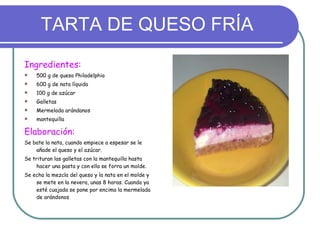 TARTA DE QUESO FRÍA Ingredientes: 500 g de queso Philadelphia 600 g de nata líquida 100 g de azúcar Galletas Mermelada arándanos mantequilla Elaboración: Se bate la nata, cuando empiece a espesar se le añade el queso y el azúcar. Se trituran las galletas con la mantequilla hasta hacer una pasta y con ella se forra un molde. Se echa la mezcla del queso y la nata en el molde y se mete en la nevera, unas 8 horas. Cuando ya esté cuajada se pone por encima la mermelada de arándonos 