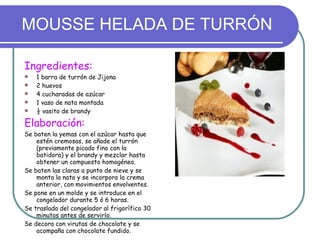 MOUSSE HELADA DE TURRÓN Ingredientes: 1 barra de turrón de Jijona 2 huevos 4 cucharadas de azúcar 1 vaso de nata montada ½ vasito de brandy Elaboración: Se baten la yemas con el azúcar hasta que estén cremosas, se añade el turrón (previamente picado fino con la batidora) y el brandy y mezclar hasta obtener un compuesto homogéneo. Se baten las claras a punto de nieve y se monta la nata y se incorpora la crema anterior, con movimientos envolventes. Se pone en un molde y se introduce en el congelador durante 5 ó 6 horas. Se traslada del congelador al frigorífico 30 minutos antes de servirlo. Se decora con virutas de chocolate y se acompaña con chocolate fundido. 