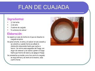 FLAN DE CUAJADA Ingredientes: ½ l de leche ½ de nata 2 sobres de cuajada 5 cucharas de azúcar Elaboración: Se separa un vaso de leche en el que se disuelve la cuajada en polvo. Se pone la leche, la nata y el azúcar en una cazuela y se calienta y cuando hierva se añade la disolución removiendo hasta que vuelva a hervir. Se retira unos segundos del fuego, sin dejar de remover y se vuelve a poner al fuego hasta que hierva de nuevo y se apaga el fuego. Se carameliza un molde y en el se vierte la cuajada, se deja enfriar y se mete en la nevera, unas cuatro horas. 
