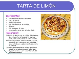 TARTA DE LIMÓN Ingredientes: 1 bote pequeño de leche condensada 150 g de galletas 80 g de mantequilla 100 cc (1/2 vaso) de jerez) dulce 3 huevos 100 cc de zumo de limón 1 cucharadita de corteza de limón rallada Preparación:   Se muelen las galletas y se mezcla con la mantequilla derretida y el jerez hasta que se haga una pasta con la que se forrará un molde de tarta. Se añade las yemas a la leche condensada y se bate, agregando poco a poco la corteza rallada y el zumo de limón, una vez bien mezclado se vierte en el molde. Las claras se baten a punto de nieve y se cubre con ellas la tarta, se espolvorea con azúcar y se deja a horno suave hasta que esté dorada (15 m aproximadamente). 