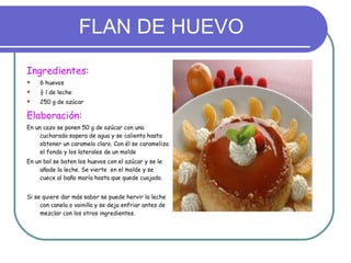 FLAN DE HUEVO Ingredientes: 6 huevos ½ l de leche 250 g de azúcar Elaboración:  En un cazo se ponen 50 g de azúcar con una cucharada sopera de agua y se calienta hasta obtener un caramelo claro. Con él se carameliza el fondo y los laterales de un molde En un bol se baten los huevos con el azúcar y se le añade la leche. Se vierte  en el molde y se cuece al baño maría hasta que quede cuajado. Si se quiere dar más sabor se puede hervir la leche con canela o vainilla y se deja enfriar antes de mezclar con los otros ingredientes. 