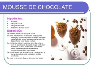 MOUSSE DE CHOCOLATE Ingredientes: 4 huevos 150 g de azúcar 200 g de chocolate 3 decilitros de nata líquida Elaboración: Se baten la yemas con 120 g de azúcar. Se pone al baño maría el chocolate hasta que se deshaga y forme una crema. Se aparta del fuego y se añade las yemas batidas con el azúcar. Se deja enfriar si parar de dar vueltas.  Se montan las claras a punto de nieve. Se echa un poco de las claras al chocolate mezclándolo bien. Y después se echa el chocolate a las claras,  dando vueltas en sentido envolvente y procurando que sigan esponjosas. Se monta la nata con 30 g de azúcar y se agrega a la crema, también dándole vueltas en sentido envolvente. Se mete en la nevera durante al menos dos horas. 