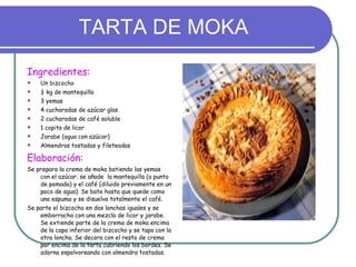 TARTA DE MOKA Ingredientes: Un bizcocho ¼ kg de mantequilla 3 yemas 4 cucharadas de azúcar glas 2 cucharadas de café soluble 1 copita de licor Jarabe (agua con azúcar) Almendras tostadas y fileteadas Elaboración: Se prepara la crema de moka batiendo las yemas con el azúcar, se añade  la mantequilla (a punto de pomada) y el café (diluido previamente en un poco de agua). Se bate hasta que quede como una espuma y se disuelva totalmente el café. Se parte el bizcocho en dos lonchas iguales y se emborracha con una mezcla de licor y jarabe. Se extiende parte de la crema de moka encima de la capa inferior del bizcocho y se tapa con la otra loncha. Se decora con el resto de crema por encima de la tarta cubriendo los bordes. Se adorna espolvoreando con almendra tostadas. 