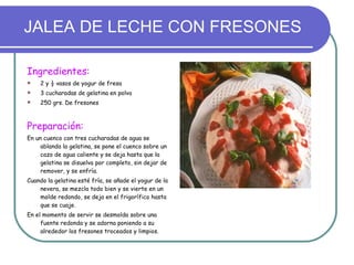 JALEA DE LECHE CON FRESONES Ingredientes: 2 y ½ vasos de yogur de fresa 3 cucharadas de gelatina en polvo 250 grs. De fresones Preparación: En un cuenco con tres cucharadas de agua se ablanda la gelatina, se pone el cuenco sobre un cazo de agua caliente y se deja hasta que la gelatina se disuelva por completo, sin dejar de remover, y se enfría.  Cuando la gelatina esté fría, se añade el yogur de la nevera, se mezcla todo bien y se vierte en un molde redondo, se deja en el frigorífico hasta que se cuaje. En el momento de servir se desmolda sobre una fuente redonda y se adorna poniendo a su alrededor los fresones troceados y limpios. 