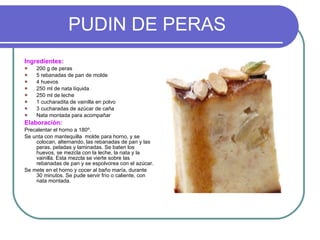 PUDIN DE PERAS Ingredientes: 200 g de peras 5 rebanadas de pan de molde 4 huevos 250 ml de nata líquida 250 ml de leche 1 cucharadita de vainilla en polvo 3 cucharadas de azúcar de caña Nata montada para acompañar Elaboración: Precalentar el horno a 180º. Se unta con mantequilla  molde para horno, y se colocan, alternando, las rebanadas de pan y las peras, peladas y laminadas. Se baten los huevos, se mezcla con la leche, la nata y la vainilla. Esta mezcla se vierte sobre las rebanadas de pan y se espolvorea con el azúcar. Se mete en el horno y cocer al baño maría, durante 30 minutos. Se pude servir frío o caliente, con nata montada. 
