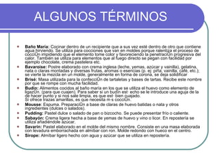 ALGUNOS TÉRMINOS Baño María:  Cocinar dentro de un recipiente que a sus vez esté dentro de otro que contiene agua hirviendo. Se utiliza para cocciones que van en moldes porque ralentiza el proceso de cocción impidiendo que el elemento tome color y favoreciendo la penetración progresiva del calor. También se utiliza para elementos que al fuego directo se pegan con facilidad por ejemplo chocolate, crema pastelera etc. Bavaroise:  Postre elaborado con crema inglesa (leche, yemas, azúcar y vainilla), gelatina, nata o claras montadas y diversas frutas, aromas o esencias (p. ej: piña, vainilla, café, etc.); se vierte la mezcla en un molde, generalmente en forma de corona, se deja solidificar Brisé:  Masa utilizada para la confección de tartaletas y bases de tartas. Recibe este nombre por que se rompe con mucha facilidad. Budín:  Alimentos cocidos al baño maría en los que se utiliza el huevo como elemento de ligazón. (para que cuajen). Para saber si un budín está echo se le introduce una aguja de la de hacer punto y si nos sale limpia, es que está bien cuajado. Si ofrece trazas amarillas, es que necesita más cocción. Mousse : Espuma. Preparación a base de claras de huevo batidas o nata y otros ingredientes (dulces o salados).  Pudding:  Pastel dulce o salado de pan o bizcocho. Se puede presentar frío o caliente. Sabayón:  Crema ligera hecha a base de yemas de huevo y vino o licor. En repostería se utiliza añadiéndole azúcar. Savarin:  Pastel elaborado en el molde del mismo nombre. Consiste en una masa elaborada con levadura emborrachada en almíbar con ron. Molde redondo con hueco en el centro. Sirope:  Almíbar ligero hecho con agua y azúcar que se utiliza en repostería. 