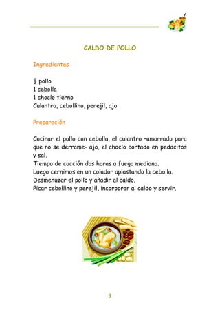 CALDO DE POLLO

Ingredientes

! pollo
1 cebolla
1 choclo tierno
Culantro, cebollino, perejil, ajo

Preparación

Cocinar el pollo con cebolla, el culantro –amarrado para
que no se derrame- ajo, el choclo cortado en pedacitos
y sal.
Tiempo de cocción dos horas a fuego mediano.
Luego cernimos en un colador aplastando la cebolla.
Desmenuzar el pollo y añadir al caldo.
Picar cebollino y perejil, incorporar al caldo y servir.




                             9
 