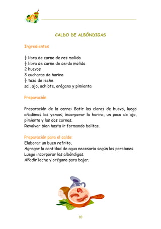 CALDO DE ALBÓNDIGAS

Ingredientes

! libra de carne de res molida
! libra de carne de cerdo molida
2 huevos
3 cucharas de harina
! taza de leche
sal, ajo, achiote, orégano y pimienta

Preparación

Preparación de la carne: Batir las claras de huevo, luego
añadimos las yemas, incorporar la harina, un poco de ajo,
pimienta y las dos carnes.
Revolver bien hasta ir formando bolitas.

Preparación para el caldo:
Elaborar un buen refrito,
Agregar la cantidad de agua necesaria según las porciones
Luego incorporar las albóndigas.
Añadir leche y orégano para bajar.




                             10
 