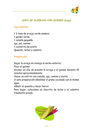 SOPA DE ALVERJAS CON GUINEO (Loja)

Ingredientes

1 ! taza de arveja verde madura
1 guineo verde
1 cebolla pequeña
ajo, sal, comino
1 cucharita de aceite
Quesillo, leche y culantro

Preparación

Dejar la arveja en remojo la noche anterior
Picar el guineo
Cocinar en olla de presión la arveja y el guineo durante 15
minutos aproximadamente
Hacer un refrito con cebolla, ajo, comino y aceite,
A esta preparación añadimos el grano cocinado con la misma
agua.
Añadir el quesillo y hacer hervir
Para bajar, colocamos un chorrito de leche y el culantro
finamente picado.




                            11
 