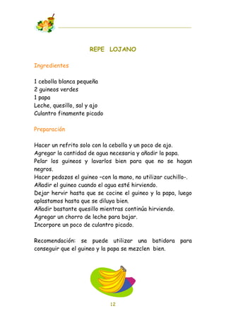 REPE LOJANO

Ingredientes

1 cebolla blanca pequeña
2 guineos verdes
1 papa
Leche, quesillo, sal y ajo
Culantro finamente picado

Preparación

Hacer un refrito solo con la cebolla y un poco de ajo.
Agregar la cantidad de agua necesaria y añadir la papa.
Pelar los guineos y lavarlos bien para que no se hagan
negros.
Hacer pedazos el guineo –con la mano, no utilizar cuchillo-.
Añadir el guineo cuando el agua esté hirviendo.
Dejar hervir hasta que se cocine el guineo y la papa, luego
aplastamos hasta que se diluya bien.
Añadir bastante quesillo mientras continúa hirviendo.
Agregar un chorro de leche para bajar.
Incorpore un poco de culantro picado.

Recomendación: se puede utilizar una batidora para
conseguir que el guineo y la papa se mezclen bien.




                             12
 