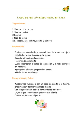 CALDO DE RES CON FIDEO HECHO EN CASA

Ingredientes

1 libra de rabo de res
1 libra de harina
2 huevos
1 taza de leche
Sal, cebolla, ajo, comino, aceite y achiote

Preparación

  Cocinar en una olla de presión el rabo de la res con ajo y
  cebolla hasta que la carne esté suave.
  Guardar el caldo de la cocción.
  Hacer un buen refrito
  Luego incorporar el caldo de la cocción y el rabo cortado
  en pedazos.
  Agregamos el fideo preparado en casa
  Añadir leche para bajar.

Preparación del fideo:

  Mezclar los huevos, la sal, un poco de aceite y la harina,
  añadir agua y formar una masa blanda.
  Con la ayuda de un bollillo formar telas de fideo.
  Dejar a que se oreen (de preferencia al sol)
  Cortar en pedazos al gusto.




                              13
 