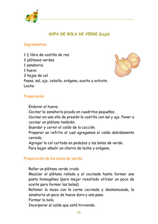 SOPA DE BOLA DE VERDE (Loja)

Ingredientes

1 ! libra de costilla de res
2 plátanos verdes
1 zanahoria
1 huevo
2 hojas de col
Pasas, sal, ajo, cebolla, orégano, aceite y achiote.
Leche

Preparación

  Endurar el huevo.
  Cocinar la zanahoria picada en cuadritos pequeños.
  Cocinar en una olla de presión la costilla con sal y ajo. Poner a
  cocinar un plátano también.
  Guardar y cernir el caldo de la cocción.
  Preparar un refrito al cual agregamos el caldo debidamente
  cernido.
  Agregar la col cortada en pedazos y las bolas de verde.
  Para bajar añadir un chorro de leche y orégano.

Preparación de las bolas de verde:

  Rallar un plátano verde crudo
  Mezclar el plátano rallado y el cocinado hasta formar una
  pasta homogénea (para mejor resultado utilizar un poco de
  aceite para formar las bolas).
  Rellenar la maza con la carne cocinada y desmenuzada, la
  zanahoria un poco de huevo dura y una pasa.
  Formar la bola.
  Incorporar al caldo que está hirviendo.
                                14
 